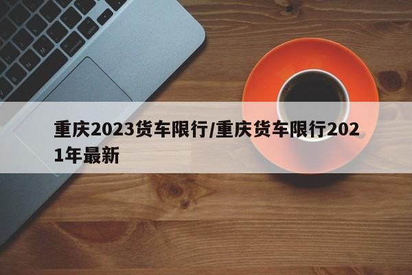 重庆2023货车限行/重庆货车限行2021年最新