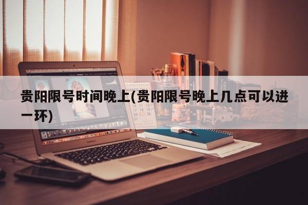 贵阳限号时间晚上(贵阳限号晚上几点可以进一环)