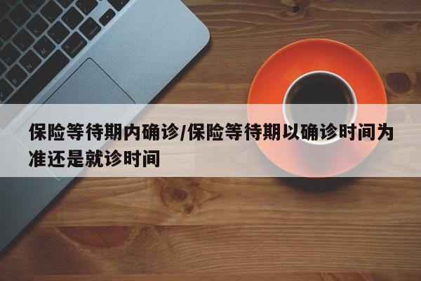 保险等待期内确诊/保险等待期以确诊时间为准还是就诊时间