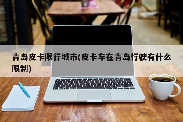 青岛皮卡限行城市(皮卡车在青岛行驶有什么限制)
