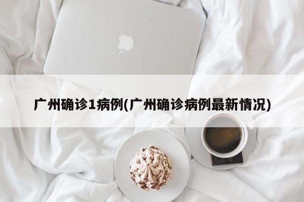 广州确诊1病例(广州确诊病例最新情况)