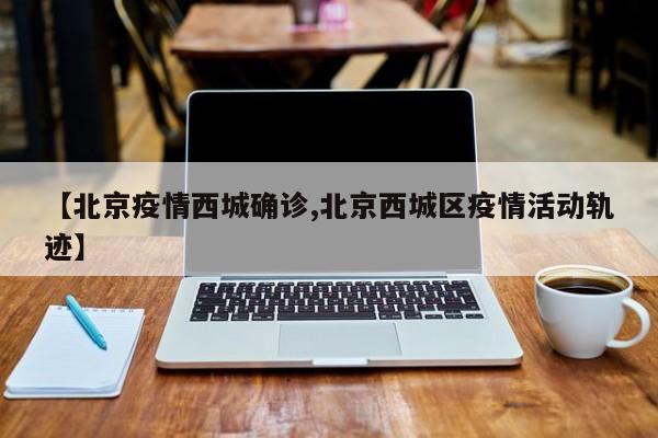 【北京疫情西城确诊,北京西城区疫情活动轨迹】