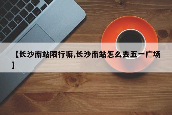 【长沙南站限行嘛,长沙南站怎么去五一广场】