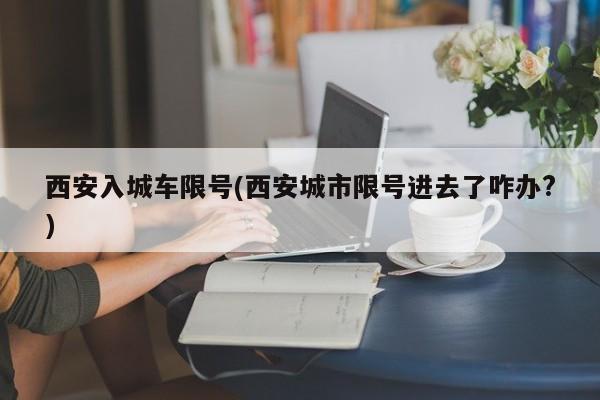 西安入城车限号(西安城市限号进去了咋办?)