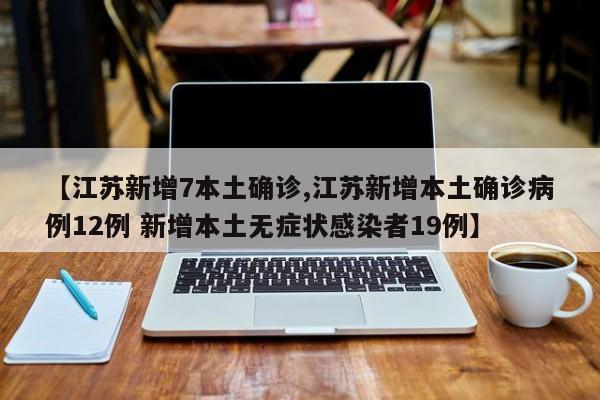 【江苏新增7本土确诊,江苏新增本土确诊病例12例 新增本土无症状感染者19例】