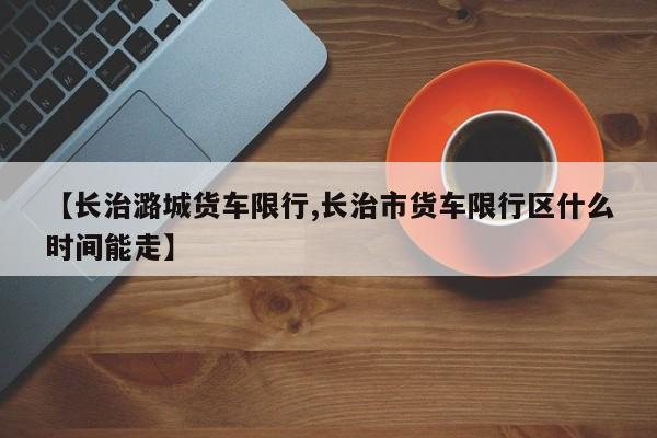 【长治潞城货车限行,长治市货车限行区什么时间能走】