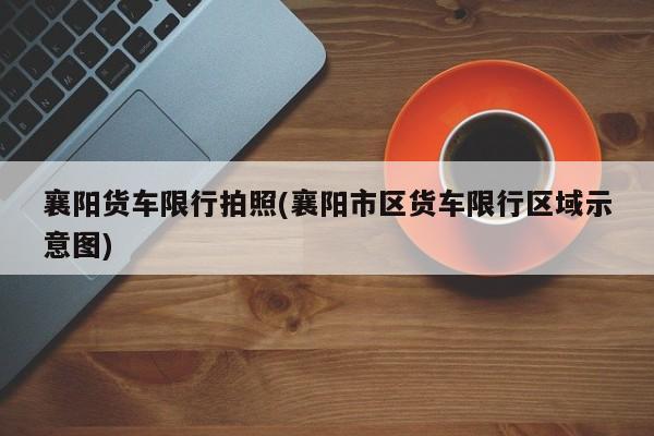 襄阳货车限行拍照(襄阳市区货车限行区域示意图)