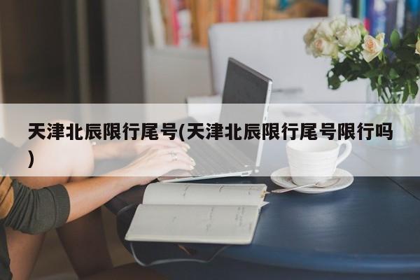 天津北辰限行尾号(天津北辰限行尾号限行吗)