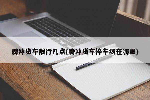 腾冲货车限行几点(腾冲货车停车场在哪里)