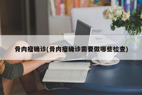 骨肉瘤确诊(骨肉瘤确诊需要做哪些检查)