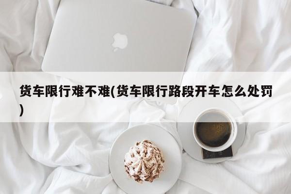 货车限行难不难(货车限行路段开车怎么处罚)