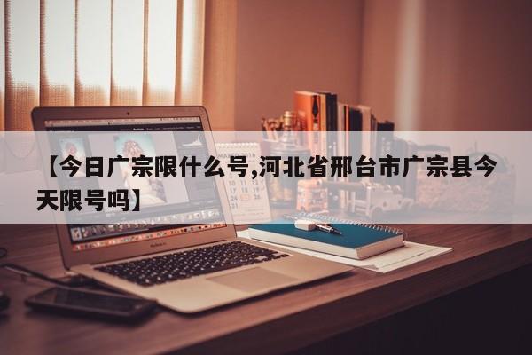 【今日广宗限什么号,河北省邢台市广宗县今天限号吗】