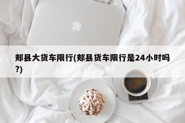 郏县大货车限行(郏县货车限行是24小时吗?)