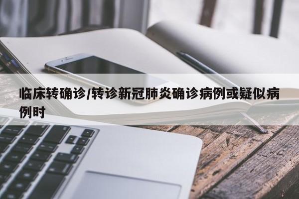临床转确诊/转诊新冠肺炎确诊病例或疑似病例时