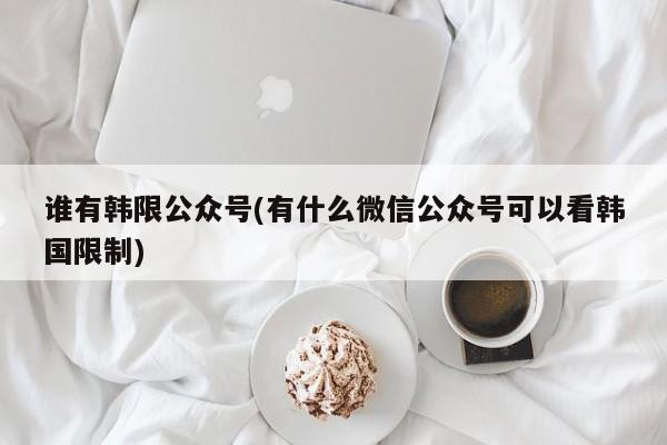 谁有韩限公众号(有什么微信公众号可以看韩国限制)