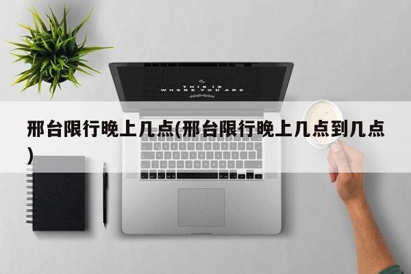 邢台限行晚上几点(邢台限行晚上几点到几点)