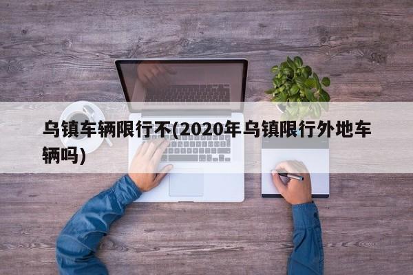 乌镇车辆限行不(2020年乌镇限行外地车辆吗)