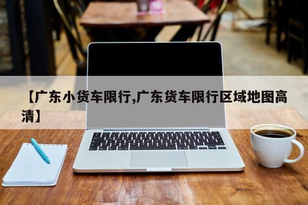 【广东小货车限行,广东货车限行区域地图高清】