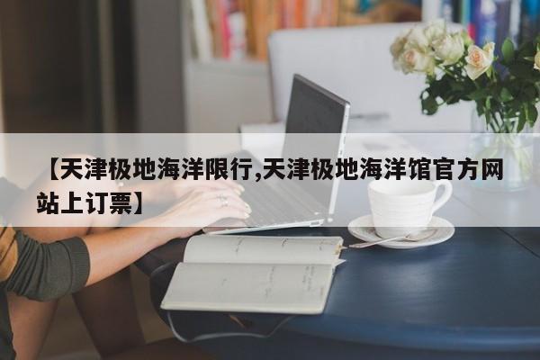 【天津极地海洋限行,天津极地海洋馆官方网站上订票】