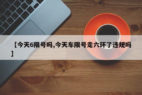 【今天6限号吗,今天车限号走六环了违规吗】