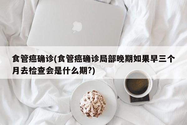 食管癌确诊(食管癌确诊局部晚期如果早三个月去检查会是什么期?)