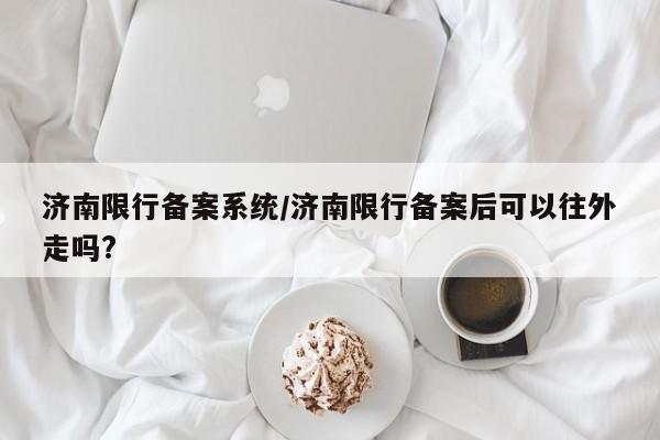 济南限行备案系统/济南限行备案后可以往外走吗?
