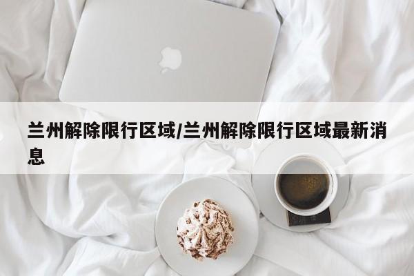 兰州解除限行区域/兰州解除限行区域最新消息