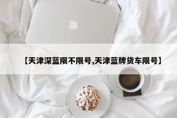 【天津深蓝限不限号,天津蓝牌货车限号】