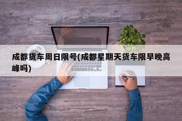 成都货车周日限号(成都星期天货车限早晚高峰吗)
