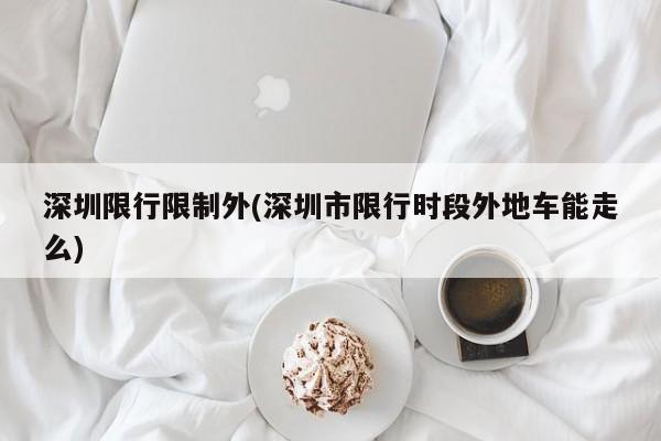 深圳限行限制外(深圳市限行时段外地车能走么)