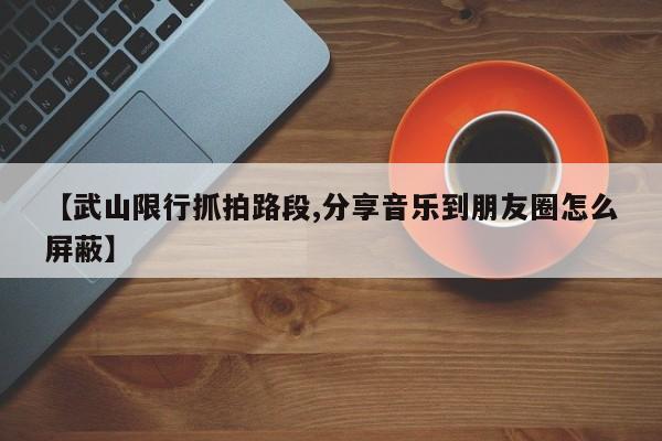【武山限行抓拍路段,分享音乐到朋友圈怎么屏蔽】