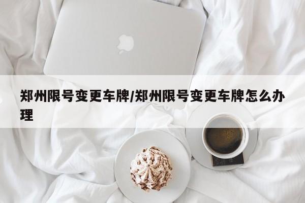 郑州限号变更车牌/郑州限号变更车牌怎么办理