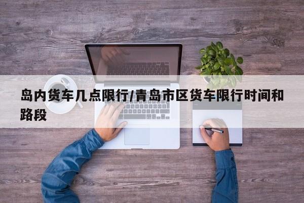 岛内货车几点限行/青岛市区货车限行时间和路段