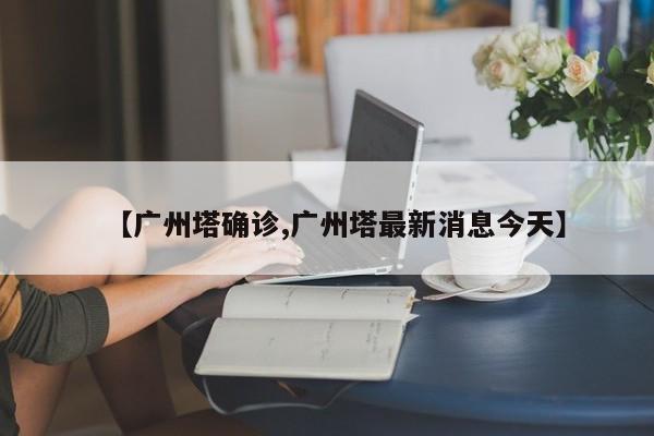 【广州塔确诊,广州塔最新消息今天】