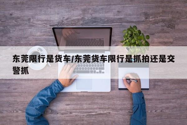 东莞限行是货车/东莞货车限行是抓拍还是交警抓