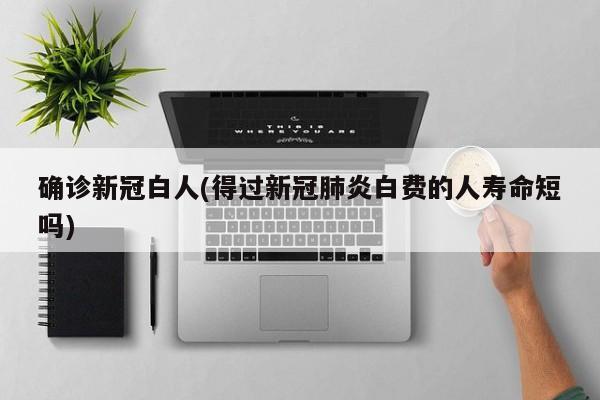 确诊新冠白人(得过新冠肺炎白费的人寿命短吗)